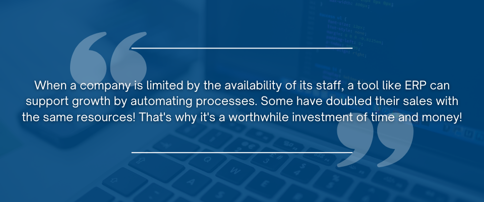 When a company is limited by the availability of its staff, a tool like ERP can support growth by automating processes. Some have doubled their sales with the same resources! That's why it's a worthwhile investment of time and money! 