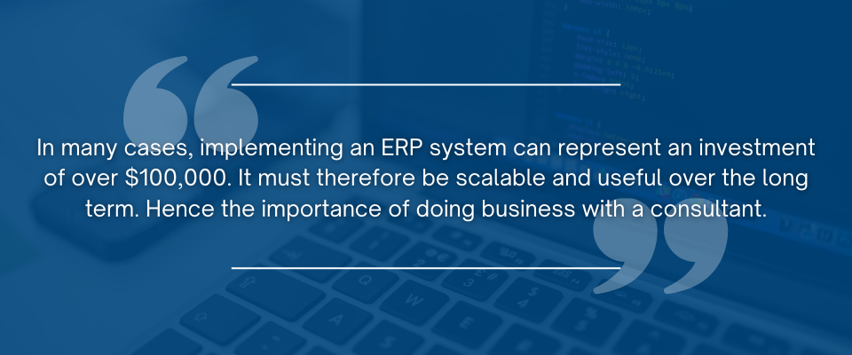 In many cases, implementing an ERP system can represent an investment of over $100,000. It must therefore be scalable and useful over the long term. Hence the importance of doing business with a consultant.